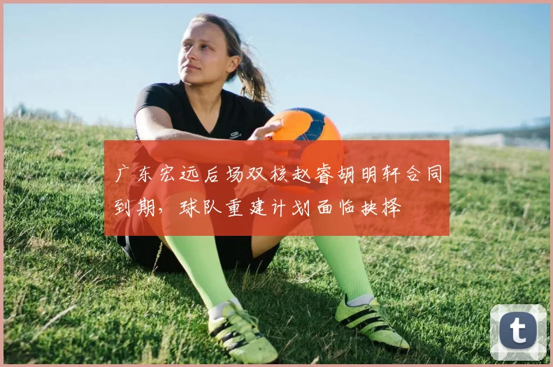 广东宏远后场双核赵睿胡明轩合同到期，球队重建计划面临抉择