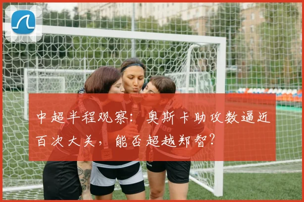 中超半程观察：奥斯卡助攻数逼近百次大关，能否超越郑智？