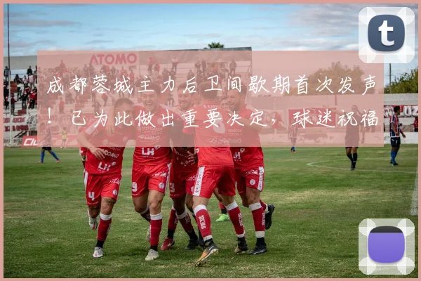 成都蓉城主力后卫间歇期首次发声！已为此做出重要决定，球迷祝福
